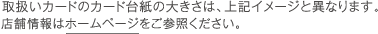 取扱いカードのカード台紙の大きさは、上記イメージと異なります。店舗情報はホームページをご参照ください。