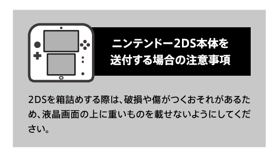 ニンテンドー2DS本体を送付する場合の注意事項 2DSを箱詰めする際は、破損や傷がつくおそれがあるため、液晶画面の上に重いものを載せないようにしてください。