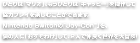ひとりは「マリオ」、もうひとりは「キャッピー」を操作して協力プレイを楽しむことができます。Nintendo Switchの「Joy-Con™」を、隣の人に「おすそわけ」して、２人で仲良く世界を大冒険!