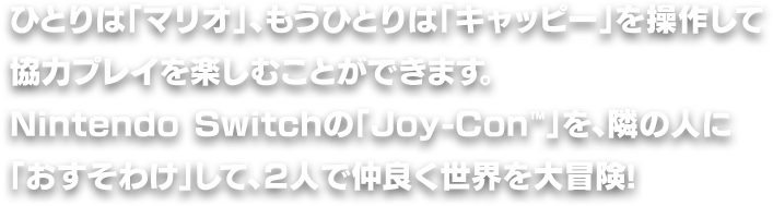ひとりは「マリオ」、もうひとりは「キャッピー」を操作して協力プレイを楽しむことができます。Nintendo Switchの「Joy-Con™」を、隣の人に「おすそわけ」して、２人で仲良く世界を大冒険!