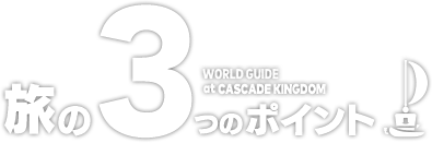 旅の3つのポイント　WORLD GUIDE at CASCADE KINGDOM