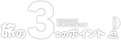 旅の3つのポイント　WORLD GUIDE at METRO KINGDOM