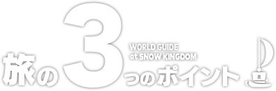 旅の3つのポイント　WORLD GUIDE at SNOW KINGDOM