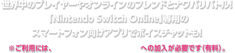 世界中のプレイヤーやオンラインのフレンドとナワバリバトル！「Nintendo Switch Online」専用のスマートフォン向けアプリでボイスチャットも！ ※ご利用には、「Nintendo Switch Online」への加入が必要です（有料）。
