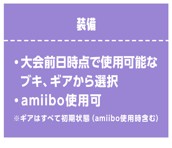 装備　・大会前日時点で使用可能なブキ、ギアから選択 ・amiibo使用可 ※ギアはすべて初期状態（amiibo使用時含む）