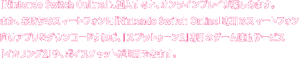 「Nintendo Switch Online」に加入すると、オンラインプレイが楽しめます。また、お持ちのスマートフォンに「Nintendo Switch Online」専用のスマートフォン向けアプリをダウンロードすれば、『スプラトゥーン2』専用のゲーム連動サービス「イカリング2」や、ボイスチャットが利用できます。
