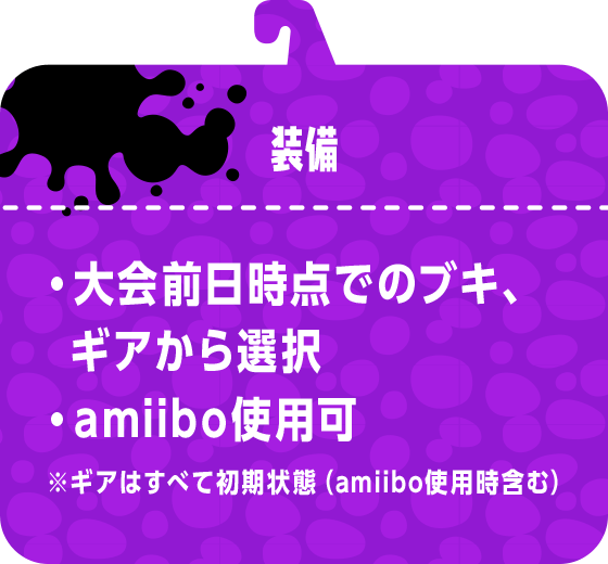装備 ・大会前日時点でのブキ、ギアから選択・amiibo使用可 ※ギアはすべて初期状態（amiibo使用時含む）