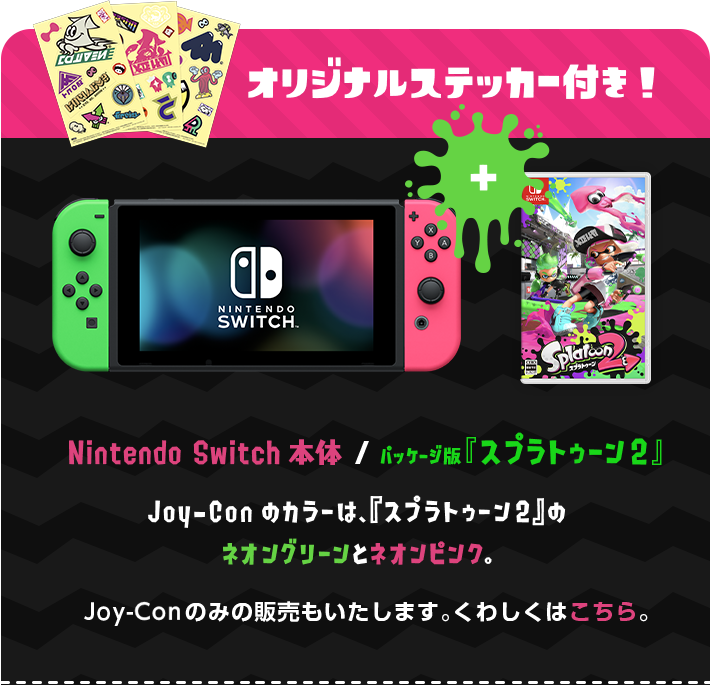 オリジナルステッカー付き！ Nintendo Switch本体 / パッケージ版『スプラトゥーン2』 Joy-Conのカラーは、『スプラトゥーン2』のネオングリーンとネオンピンク Joy-Conのみの販売もいたします。くわしくはこちら。