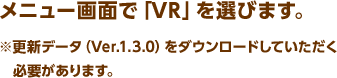 メニュー画面で「VR」を選びます。 ※更新データ（Ver.1.3.0）をダウンロードしていただく必要があります。