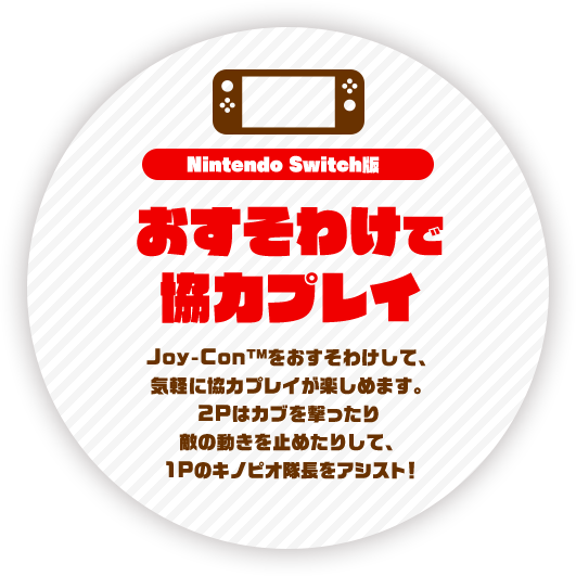 Nintendo Switch版 おすそわけで協力プレイ Joy-Con TM をおすそわけして、気軽に協力プレイが楽しめます。2Pはカブを撃ったり敵の動きを止めたりして、1Pのキノピオ隊長をアシスト！