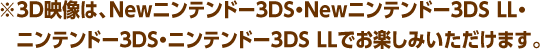 ※3D映像は、Newニンテンドー3DS・Newニンテンドー3DS LL・ニンテンドー3DS・ニンテンドー3DS LLでお楽しみいただけます。