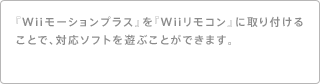 『Wiiモーションプラス』を『Wiiリモコン』に取り付けることで、対応ソフトを遊ぶことができます。