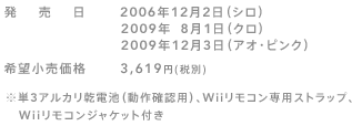 発売日 2006年12月2日（シロ）／2009年 8月1日（クロ）／2009年12月3日（アオ・ピンク）
希望小売価格 3,619円（税別）
※単3アルカリ乾電池（動作確認用）、Wiiリモコン専用ストラップ、Wiiリモコンジャケット付き