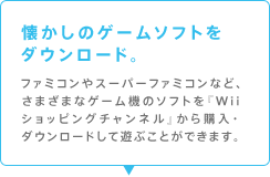 懐かしのゲームソフトをダウンロード。
ファミコンやスーパーファミコンなど、いろんなゲーム機のソフトを『Wiiショッピングチャンネル』から購入・ダウンロードして遊ぶことができます。