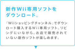 新作Wii専用ソフトをダウンロード。
『Wiiショッピングチャンネル』でダウンロード購入するWii専用ソフト。リビングにいながら、お店で販売されていない新作ソフトが楽しめます。