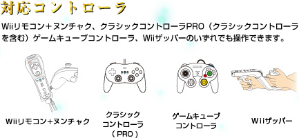 対応コントローラ：Wiiリモコン＋ヌンチャク、クラシックコントローラPRO（クラシックコントローラを含む）ゲームキューブコントローラ、Wiiザッパーのいずれでも操作できます。