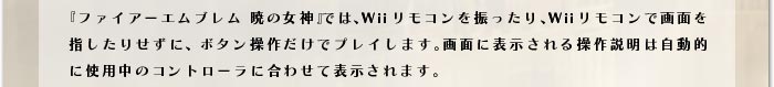 『ファイアーエムブレム 暁の女神』では、Wiiリモコンを振ったり、Wiiリモコンで画面を指したりせずに、ボタン操作だけでプレイします。画面に表示される操作説明は自動的に使用中のコントローラに合わせて表示されます。
