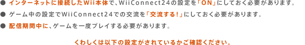  C^[lbgɐڑWii{̂ŁAWiiConnect24̐ݒuONvɂĂKv܂B  Q[̐ݒWiiConnect24ł̌𗬂u𗬂IvɂĂKv܂B  zMԒɁAQ[xvCKv܂B@킵͈ȉ̐ݒ肪Ă邩mFB