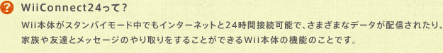 WiiConnect24āH@Wii{̂X^oC[hłC^[lbg24Ԑڑ\ŁA܂܂ȃf[^zMꂽAƑFBƃbZ[Ŵ邱ƂłWii{̂̋@\̂ƂłB