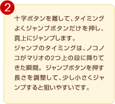 �\���{�^���𗣂��āA�^�C�~���O�悭�W�����v�{�^�������������A�^��ɃW�����v���܂��B�W�����v�̃^�C�~���O�́A�m�R�m�R���}���I��2��̒i�ɍ~��Ă����u�ԁB�W�����v�{�^�������������𒲐����āA�����������W�����v����Ƒ_���₷���ł��B