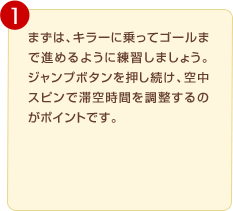 �܂��́A�L���[�ɏ���ăS�[���܂Ői�߂�悤�ɗ��K���܂��傤�B�W�����v�{�^�������������A�󒆃X�s���ő؋󎞊Ԃ𒲐�����̂��|�C���g�ł��B