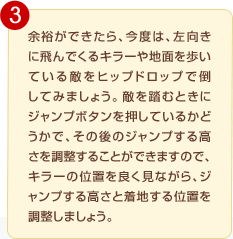 �]�T���ł�����A���x�́A�������ɔ��ł���L���[��n�ʂ�����Ă���G���q�b�v�h���b�v�œ|���Ă݂܂��傤�B�G�𓥂ނƂ��ɃW�����v�{�^���������Ă��邩�ǂ����ŁA���̌�̃W�����v���鍂���𒲐����邱�Ƃ��ł��܂��̂ŁA�L���[�̈ʒu��ǂ����Ȃ���A�W�����v���鍂���ƒ��n����ʒu�𒲐����Ă��������B