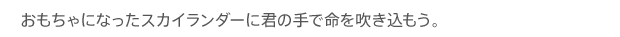 おもちゃになったスカイランダーに君の手で命を吹き込もう。