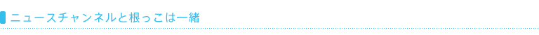 ニュースチャンネルと根っこは一緒