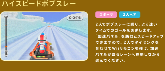 �n�C�X�s�[�h�{�u�X���[�@2�l�Ń{�u�X���[�ɏ��A��葬���^�C���ł̃S�[�����߂����܂��B�u�����p�l���v�𓥂ނƃX�s�[�h�A�b�v�ł��܂��̂ŁA2�l�Ń^�C�~���O�����킹��Wii�����R�����X���A�����p�l�������郌�[���ֈړ����Ȃ���i��ł��������B