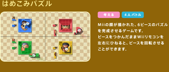 �͂߂��݃p�Y���@Mii�̊炪�`���ꂽ�A6�s�[�X�̃p�Y��������������Q�[���ł��B�s�[�X�����񂾂܂�Wii�����R�������E�ɂЂ˂�ƁA�s�[�X����]�����邱�Ƃ��ł��܂��B