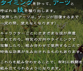 �^�C�~���O���v���āA�A�[�c�ƌĂ΂��Z���J��o���܂��B�i�g�p�����A�[�c�̓Q�[�W���񕜂���܂ň��̊ԁA�g���Ȃ��Ȃ�܂��B�j�L�����N�^�[���Ƃɗl�X�ȋZ���p�ӂ���Ă���A����̕�����^�C�~���O�ōU��������A�g�ݍ��킹�Ďg�p���邱�Ƃœ���Ȍ��ʂ����ݏo�������̂�����܂��B������g�ݍ��킹�邱�ƂŁA�L���ɐ퓬��g�ݗ��Ă���悤�ɂȂ�܂��B