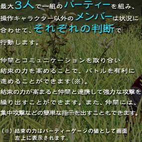 �ő�3�l�ň�g�̃p�[�e�B�[��g�݁A����L�����N�^�[�ȊO�̃����o�[�͏󋵂ɍ��킹�āA���ꂼ��̔��f�ōs�����܂��B���ԂƃR�~���j�P�[�V��������荇�������̗͂����߂邱�ƂŁA�o�g����L���ɐi�߂邱�Ƃ��ł��܂��i���j�B�����̗͂����܂�ƒ��ԂƘA�g���ċ��͂ȍU�����J��o�����Ƃ��ł��܂��B�܂��A���Ԃɂ́A�W���U���Ȃǂ̊ȒP�Ȏw�����o�����Ƃ��ł��܂��B�i���j�����̗͂̓p�[�e�B�[�Q�[�W�̒l�Ƃ��ĉ�ʍ���ɕ\������܂��B