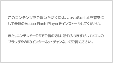 ���̃R���e���c���������������ɂ́AJavaScript��L���ɂ��čŐV��Adobe Flash Player���C���X�g�[�����Ă��������B�܂��A�j���e���h�[DS�ł����̕��́A�������܂����A�p�\�R���̃u���E�U��Wii�̃C���^�[�l�b�g�`�����l���ł������������B