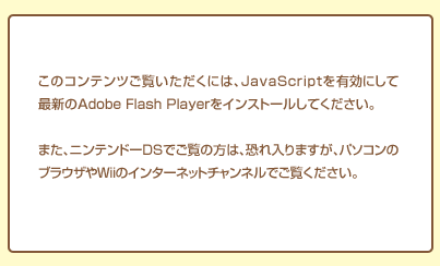 ���̃R���e���c�������������ɂ́AJavaScript��L���ɂ��čŐV��Adobe Flash Player���C���X�g�[�����Ă��������B�܂��A�j���e���h�[DS�ł����̕��́A�������܂����A�p�\�R���̃u���E�U��Wii�̃C���^�[�l�b�g�`�����l���ł������������B