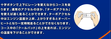 �\���{�^���ŏ㉺�Ƀ��[����ς��Ȃ���R�[�X�𑖂�܂��B�ʏ�̃A�N�Z���̂ق��A�u�^�[�{�A�N�Z���v���g���Α������邱�Ƃ��ł��܂��B�^�[�{�A�N�Z�����̓G���W�����x���㏸�B�オ�肷����ƃI�[�o�[�q�[�g�ƂȂ��莞�ԑ��邱�Ƃ��ł��Ȃ��Ȃ�܂��B�R�[�X���́u�N�[���p�b�h�v�̏�𑖂�΁A�G���W���̉��x�������邱�Ƃ��ł��܂��B