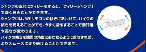 �W�����v�̒��O�ɃE�B���[������ƁA�u�E�B���[�W�����v�v�ō�����Ԃ��Ƃ��ł��܂��B�W�����v���́AWii�����R���̌X���ɂ��킹�āA�o�C�N�̌X����ς��邱�Ƃ��ł��A���܂����삷�邱�ƂŔ򋗗��⍂�����ς��܂��B�o�C�N�̌X����n�ʂ̊p�x�ɂ��킹��悤�ɒ��n����΁A���X���[�Y�ɑ��葱���邱�Ƃ��ł��܂��B