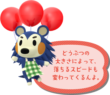 どうぶつの大きさによって、落ちるスピードも変わってくるんよ。