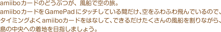 amiiboカードのどうぶつが、風船で空の旅。amiiboカードをGamePadにタッチしている間だけ、空をふわふわ飛んでいるので、タイミングよく amiiboカードをはなして、できるだけたくさんの風船を割りながら、島の中央への着地を目指しましょう。