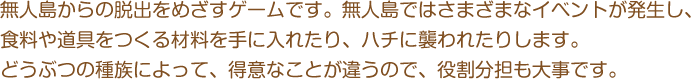 無人島からの脱出をめざすゲームです。無人島ではさまざまなイベントが発生し、食料や道具をつくる材料を手に入れたり、ハチに襲われたりします。どうぶつの種族によって、得意なことが違うので、役割分担も大事です。