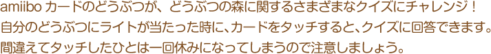 amiiboカードのどうぶつが、どうぶつの森に関するさまざまなクイズにチャレンジ！自分のどうぶつにライトが当たった時に、カードをタッチすると、クイズに回答できます。間違えてタッチしたひとは一回休みになってしまうので注意しましょう。