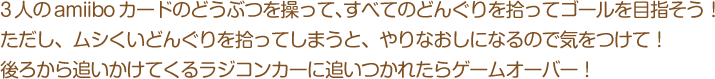 3人のamiiboカードのどうぶつを操って、すべてのどんぐりを拾ってゴールを目指そう！ただし、ムシくいどんぐりを拾ってしまうと、やりなおしになるので気をつけて！後ろから追いかけてくるラジコンカーに追いつかれたらゲームオーバー！