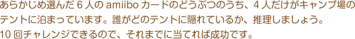あらかじめ選んだ6人のamiiboカードのどうぶつのうち、4人だけがキャンプ場のテントに泊まっています。誰がどのテントに隠れているか、推理しましょう。10回チャレンジできるので、それまでに当てれば成功です。
