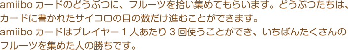 amiiboカードのどうぶつに、フルーツを拾い集めてもらいます。どうぶつたちは、カードに書かれたサイコロの目の数だけ進むことができます。amiiboカードはプレイヤー1人あたり3回使うことができ、いちばんたくさんのフルーツを集めた人の勝ちです。