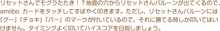 リセットさんでモグラたたき！？地面の穴からリセットさんバルーンが出てくるので、amiiboカードをタッチしてすばやく叩きます。ただし、リセットさんバルーンには「グー」「チョキ」「パー」のマークが付いているので、それに勝てる時しか叩いてはいけません。タイミングよく叩いてハイスコアを目指しましょう。