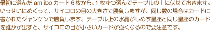 最初に選んだamiiboカード6枚から、1枚ずつ選んでテーブルの上に伏せておきます。いっせいにめくって、サイコロの目の大きさで勝負しますが、同じ数の場合はカードに書かれたジャンケンで勝負します。テーブル上の水晶がしめす星座と同じ星座のカードを誰かが出すと、サイコロの目が小さいカードが強くなるので要注意です。