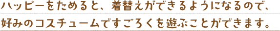 ハッピーをためると、着替えができるようになるので、好みのコスチュームですごろくを遊ぶことができます。
