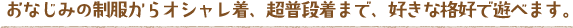 おなじみの制服からオシャレ着、超普段着まで、好きな格好で遊べます。
