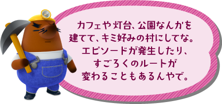 カフェや映画館、公園なんかを建てて、キミ好みの村にしてな。エピソードが発生したり、すごろくのルートが変わることもあるんやで。