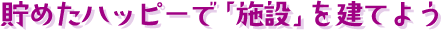 貯めたハッピーで「施設」を建てよう