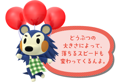 どうぶつの大きさによって、落ちるスピードも変わってくるんよ。